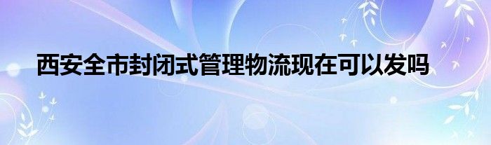 西安全市封閉式管理物流現在可以發(fā)嗎