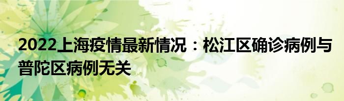 2022上海疫情最新情況：松江區(qū)確診病例與普陀區(qū)病例無(wú)關(guān)