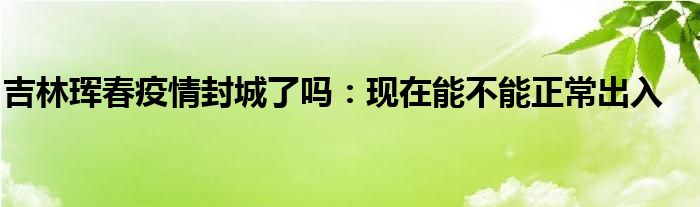 吉林琿春疫情封城了嗎：現(xiàn)在能不能正常出入