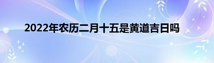 2022年農(nóng)歷二月十五是黃道吉日嗎