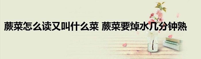 蕨菜怎么讀又叫什么菜 蕨菜要焯水幾分鐘熟