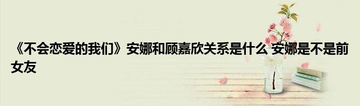 《不會(huì)戀愛的我們》安娜和顧嘉欣關(guān)系是什么 安娜是不是前女友