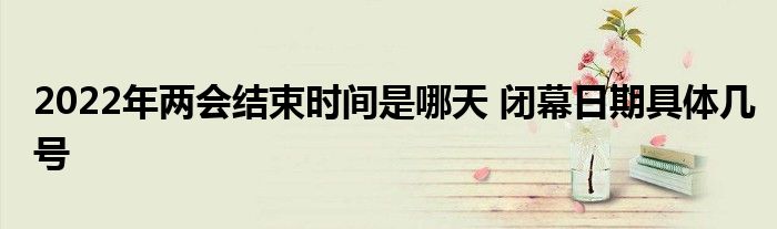 2022年兩會結(jié)束時間是哪天 閉幕日期具體幾號