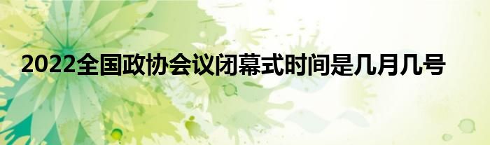 2022全國(guó)政協(xié)會(huì)議閉幕式時(shí)間是幾月幾號(hào)