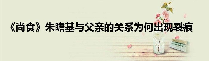 《尚食》朱瞻基與父親的關(guān)系為何出現(xiàn)裂痕
