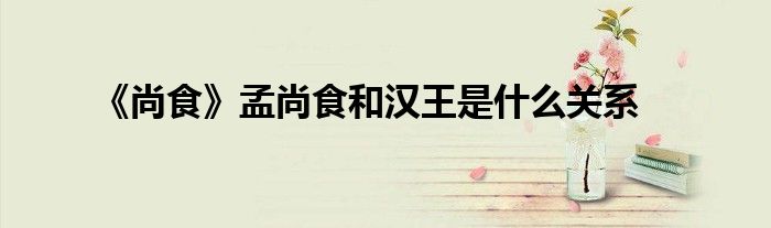 《尚食》孟尚食和漢王是什么關(guān)系