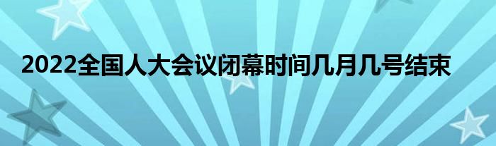 2022全國(guó)人大會(huì)議閉幕時(shí)間幾月幾號(hào)結(jié)束
