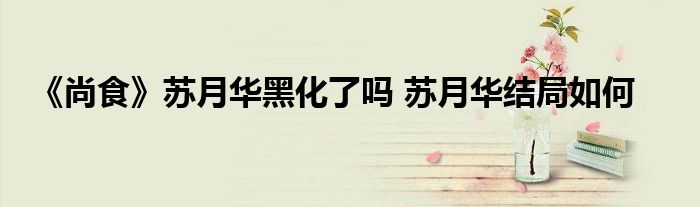 《尚食》蘇月華黑化了嗎 蘇月華結(jié)局如何