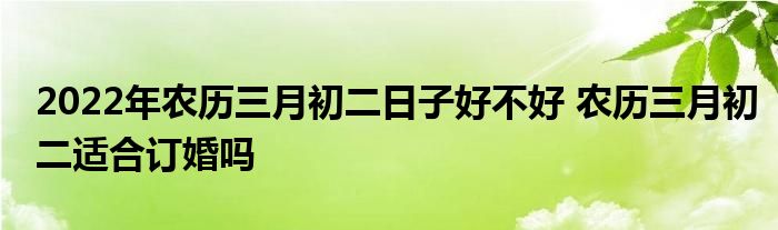 2022年農(nóng)歷三月初二日子好不好 農(nóng)歷三月初二適合訂婚嗎