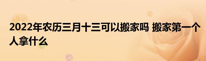 2022年農(nóng)歷三月十三可以搬家嗎 搬家第一個人拿什么