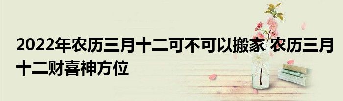 2022年農(nóng)歷三月十二可不可以搬家 農(nóng)歷三月十二財喜神方位