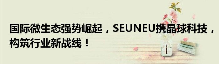 國際微生態(tài)強(qiáng)勢崛起，SEUNEU攜晶球科技，構(gòu)筑行業(yè)新戰(zhàn)線！
