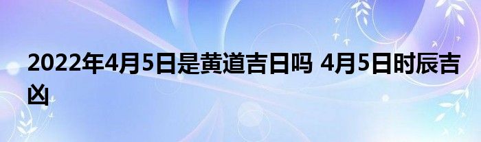 2022年4月5日是黃道吉日嗎 4月5日時辰吉兇