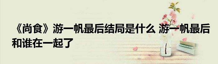 《尚食》游一帆最后結(jié)局是什么 游一帆最后和誰在一起了