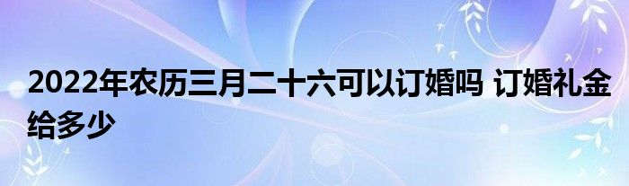 2022年農(nóng)歷三月二十六可以訂婚嗎 訂婚禮金給多少