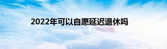 2022年可以自愿延遲退休嗎