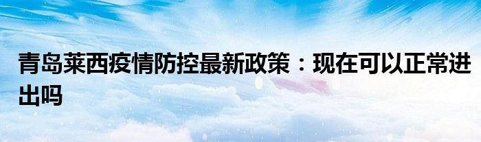 青島萊西疫情防控最新政策：現(xiàn)在可以正常進(jìn)出嗎