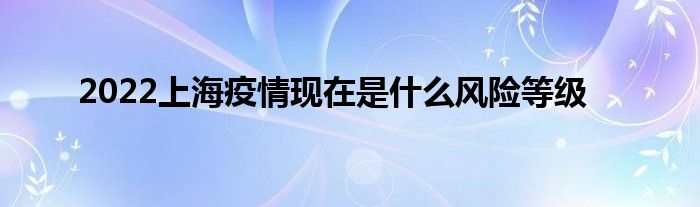 2022上海疫情現(xiàn)在是什么風(fēng)險等級