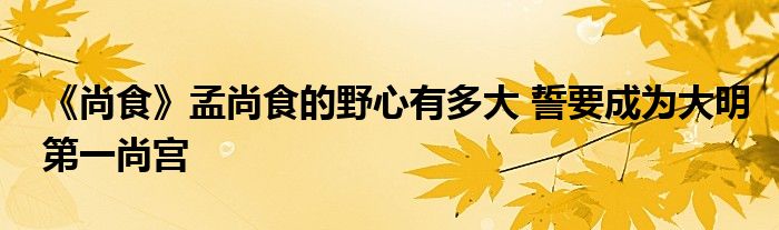 《尚食》孟尚食的野心有多大 誓要成為大明第一尚宮
