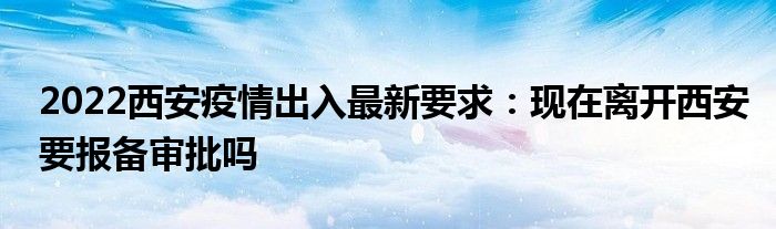2022西安疫情出入最新要求：現(xiàn)在離開西安要報備審批嗎
