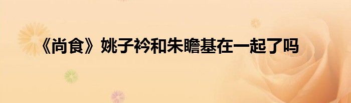 《尚食》姚子衿和朱瞻基在一起了嗎