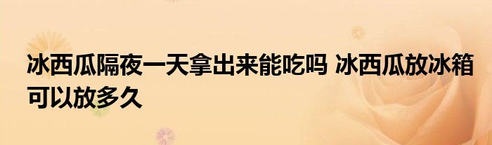冰西瓜隔夜一天拿出來能吃嗎 冰西瓜放冰箱可以放多久