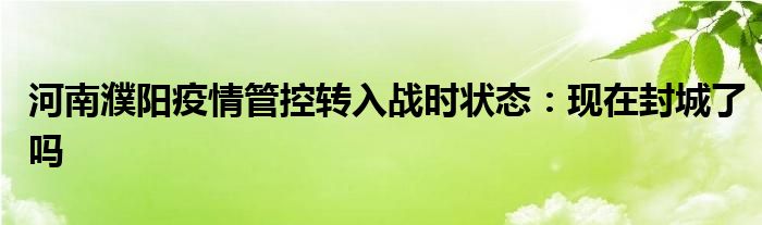 河南濮陽疫情管控轉入戰(zhàn)時狀態(tài)：現(xiàn)在封城了嗎