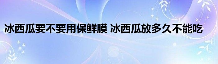 冰西瓜要不要用保鮮膜 冰西瓜放多久不能吃