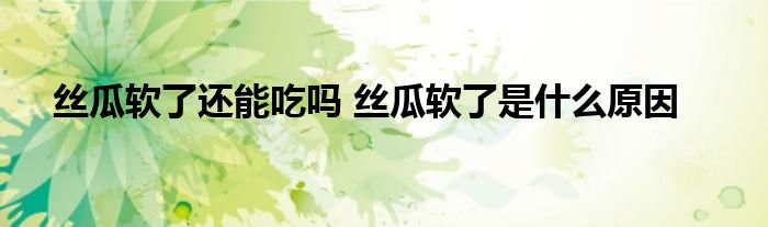絲瓜軟了還能吃嗎 絲瓜軟了是什么原因