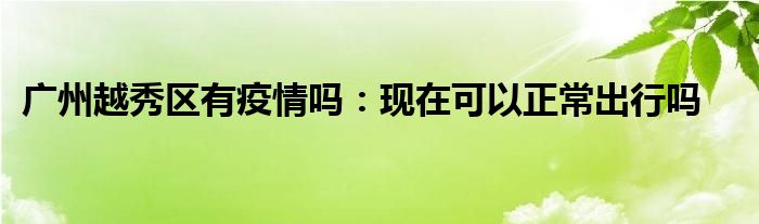 廣州越秀區(qū)有疫情嗎：現(xiàn)在可以正常出行嗎