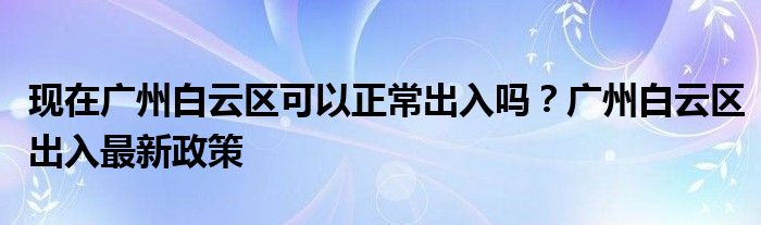 現(xiàn)在廣州白云區(qū)可以正常出入嗎？廣州白云區(qū)出入最新政策