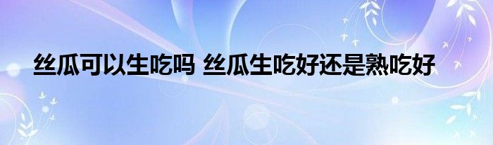 絲瓜可以生吃嗎 絲瓜生吃好還是熟吃好