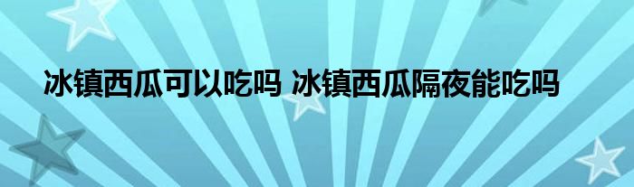 冰鎮(zhèn)西瓜可以吃嗎 冰鎮(zhèn)西瓜隔夜能吃嗎
