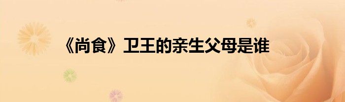 《尚食》衛(wèi)王的親生父母是誰(shuí)