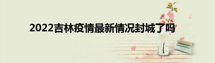 2022吉林疫情最新情況封城了嗎