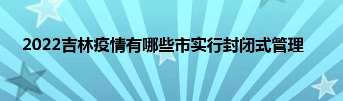 2022吉林疫情有哪些市實(shí)行封閉式管理