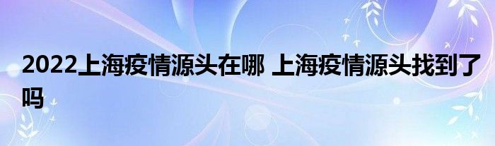 2022上海疫情源頭在哪 上海疫情源頭找到了嗎