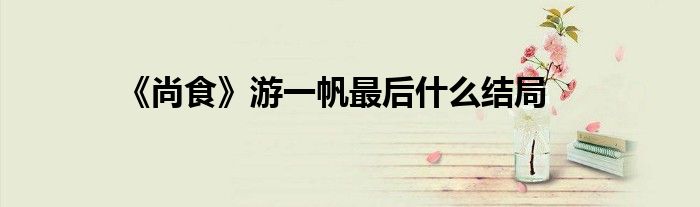 《尚食》游一帆最后什么結(jié)局