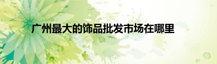 廣州最大的飾品批發(fā)市場在哪里