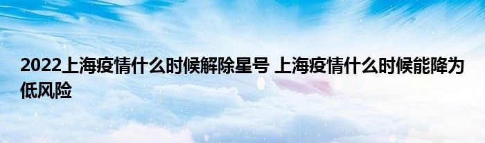 2022上海疫情什么時(shí)候解除星號(hào) 上海疫情什么時(shí)候能降為低風(fēng)險(xiǎn)