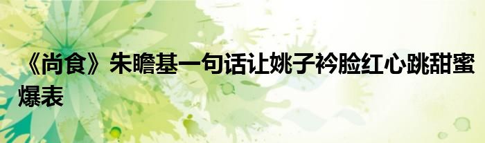 《尚食》朱瞻基一句話(huà)讓姚子衿臉紅心跳甜蜜爆表