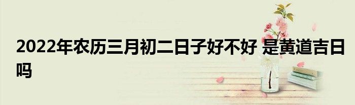 2022年農(nóng)歷三月初二日子好不好 是黃道吉日嗎