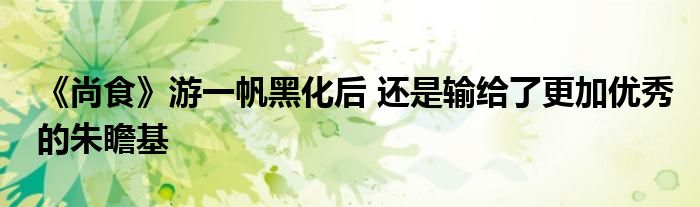 《尚食》游一帆黑化后 還是輸給了更加優(yōu)秀的朱瞻基