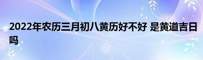 2022年農(nóng)歷三月初八黃歷好不好 是黃道吉日嗎