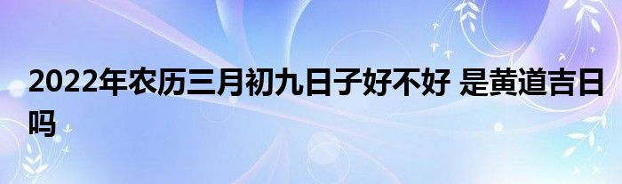 2022年農(nóng)歷三月初九日子好不好 是黃道吉日嗎