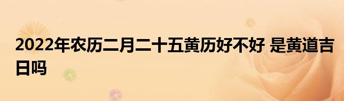 2022年農(nóng)歷二月二十五黃歷好不好 是黃道吉日嗎