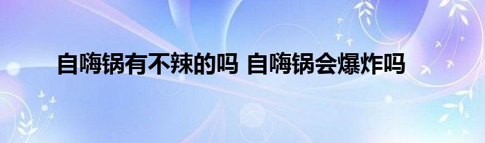 自嗨鍋有不辣的嗎 自嗨鍋會爆炸嗎
