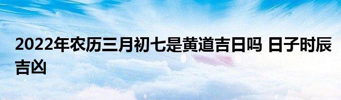 2022年農(nóng)歷三月初七是黃道吉日嗎 日子時(shí)辰吉兇