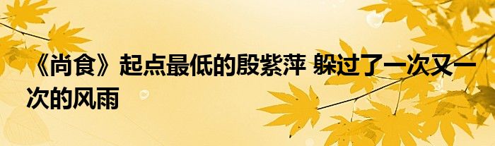 《尚食》起點(diǎn)最低的殷紫萍 躲過(guò)了一次又一次的風(fēng)雨