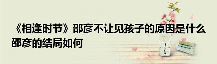 《相逢時(shí)節(jié)》邵彥不讓見孩子的原因是什么 邵彥的結(jié)局如何